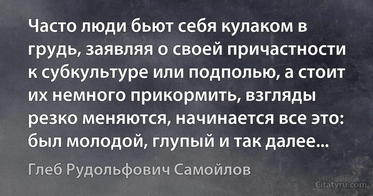 Часто люди бьют себя кулаком в грудь, заявляя о своей причастности к субкультуре или подполью, а стоит их немного прикормить, взгляды резко меняются, начинается все это: был молодой, глупый и так далее... (Глеб Рудольфович Самойлов)