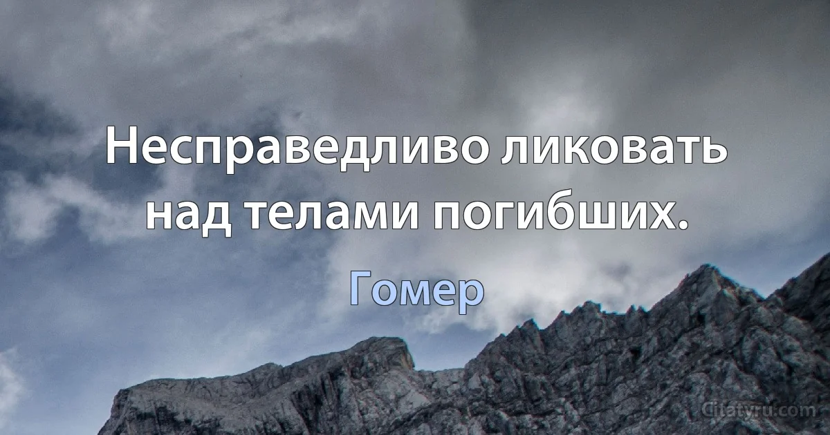 Несправедливо ликовать над телами погибших. (Гомер)