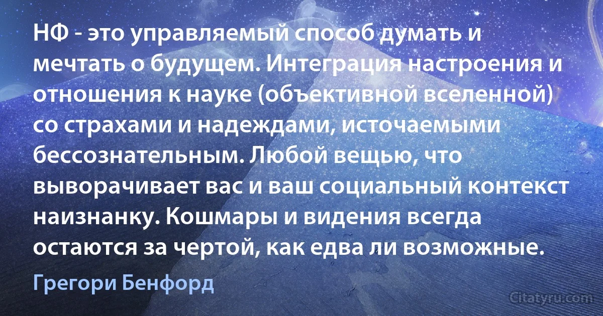 НФ - это управляемый способ думать и мечтать о будущем. Интеграция настроения и отношения к науке (объективной вселенной) со страхами и надеждами, источаемыми бессознательным. Любой вещью, что выворачивает вас и ваш социальный контекст наизнанку. Кошмары и видения всегда остаются за чертой, как едва ли возможные. (Грегори Бенфорд)