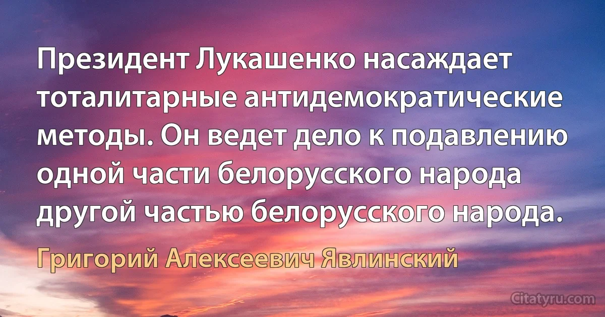 Президент Лукашенко насаждает тоталитарные антидемократические методы. Он ведет дело к подавлению одной части белорусского народа другой частью белорусского народа. (Григорий Алексеевич Явлинский)