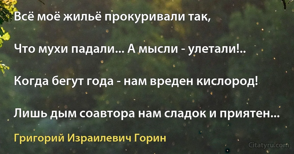 Всё моё жильё прокуривали так,

Что мухи падали... А мысли - улетали!..

Когда бегут года - нам вреден кислород!

Лишь дым соавтора нам сладок и приятен... (Григорий Израилевич Горин)