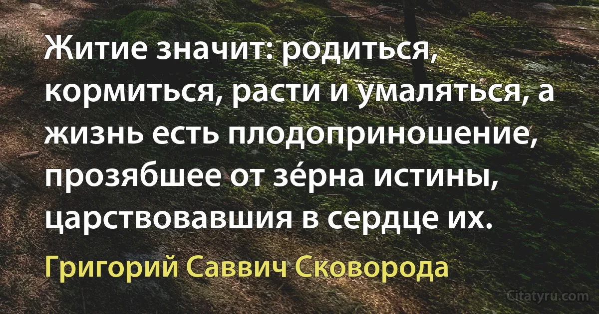 Житие значит: родиться, кормиться, расти и умаляться, а жизнь есть плодоприношение, прозябшее от зéрна истины, царствовавшия в сердце их. (Григорий Саввич Сковорода)