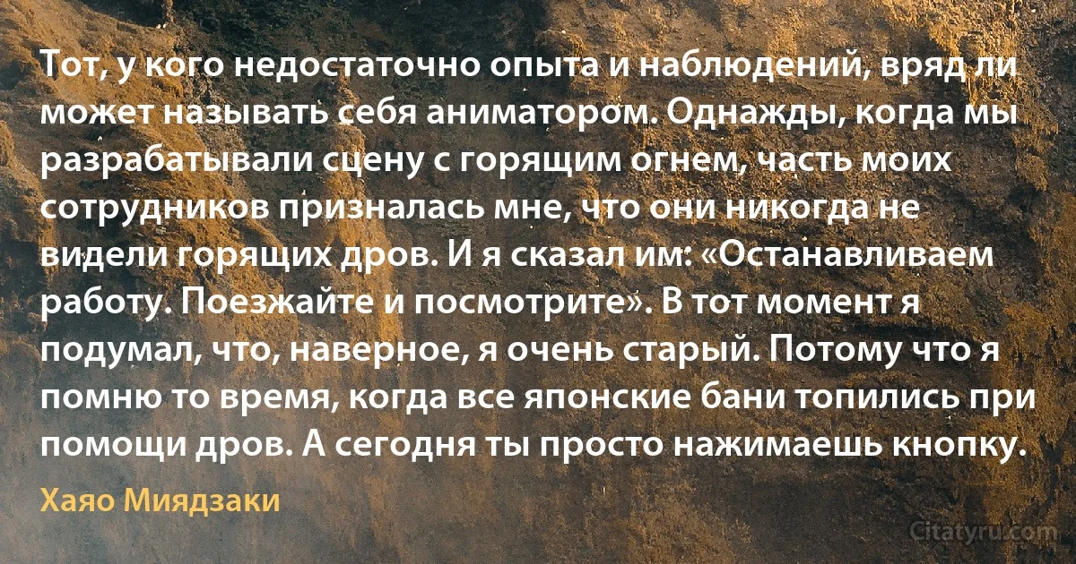 Тот, у кого недостаточно опыта и наблюдений, вряд ли может называть себя аниматором. Однажды, когда мы разрабатывали сцену с горящим огнем, часть моих сотрудников призналась мне, что они никогда не видели горящих дров. И я сказал им: «Останавливаем работу. Поезжайте и посмотрите». В тот момент я подумал, что, наверное, я очень старый. Потому что я помню то время, когда все японские бани топились при помощи дров. А сегодня ты просто нажимаешь кнопку. (Хаяо Миядзаки)