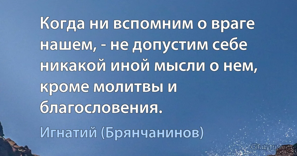 Когда ни вспомним о враге нашем, - не допустим себе никакой иной мысли о нем, кроме молитвы и благословения. (Игнатий (Брянчанинов))