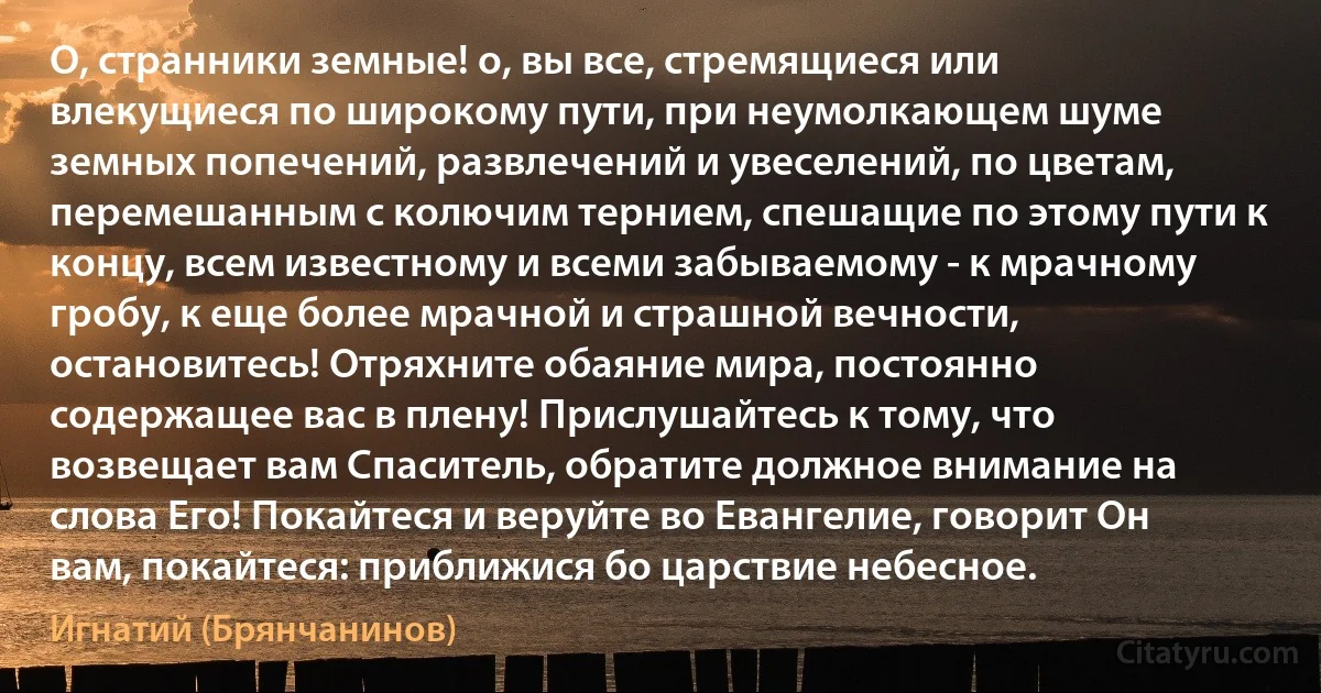 О, странники земные! о, вы все, стремящиеся или влекущиеся по широкому пути, при неумолкающем шуме земных попечений, развлечений и увеселений, по цветам, перемешанным с колючим тернием, спешащие по этому пути к концу, всем известному и всеми забываемому - к мрачному гробу, к еще более мрачной и страшной вечности, остановитесь! Отряхните обаяние мира, постоянно содержащее вас в плену! Прислушайтесь к тому, что возвещает вам Спаситель, обратите должное внимание на слова Его! Покайтеся и веруйте во Евангелие, говорит Он вам, покайтеся: приближися бо царствие небесное. (Игнатий (Брянчанинов))