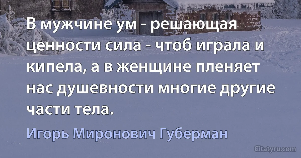 В мужчине ум - решающая ценности сила - чтоб играла и кипела, а в женщине пленяет нас душевности многие другие части тела. (Игорь Миронович Губерман)