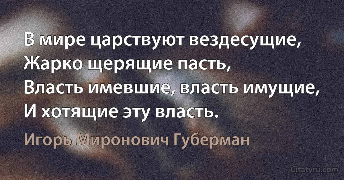 В мире царствуют вездесущие,
Жарко щерящие пасть,
Власть имевшие, власть имущие,
И хотящие эту власть. (Игорь Миронович Губерман)