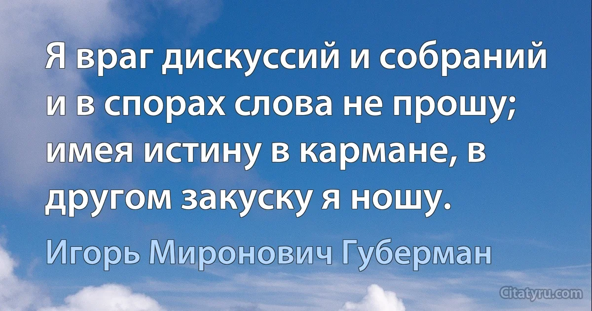 Я враг дискуссий и собраний и в спорах слова не прошу; имея истину в кармане, в другом закуску я ношу. (Игорь Миронович Губерман)