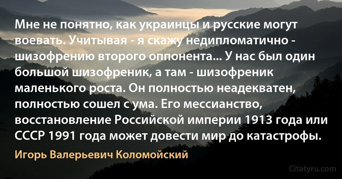 Мне не понятно, как украинцы и русские могут воевать. Учитывая - я скажу недипломатично - шизофрению второго оппонента... У нас был один большой шизофреник, а там - шизофреник маленького роста. Он полностью неадекватен, полностью сошел с ума. Его мессианство, восстановление Российской империи 1913 года или СССР 1991 года может довести мир до катастрофы. (Игорь Валерьевич Коломойский)