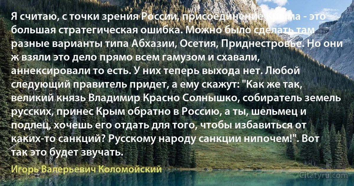 Я считаю, с точки зрения России, присоединение Крыма - это большая стратегическая ошибка. Можно было сделать там разные варианты типа Абхазии, Осетия, Приднестровье. Но они ж взяли это дело прямо всем гамузом и схавали, аннексировали то есть. У них теперь выхода нет. Любой следующий правитель придет, а ему скажут: "Как же так, великий князь Владимир Красно Солнышко, собиратель земель русских, принес Крым обратно в Россию, а ты, шельмец и подлец, хочешь его отдать для того, чтобы избавиться от каких-то санкций? Русскому народу санкции нипочем!". Вот так это будет звучать. (Игорь Валерьевич Коломойский)