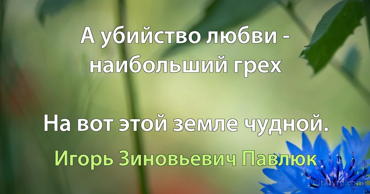 А убийство любви - наибольший грех

На вот этой земле чудной. (Игорь Зиновьевич Павлюк)