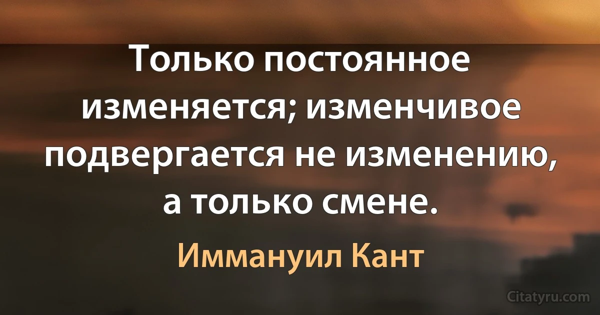 Только постоянное изменяется; изменчивое подвергается не изменению, а только смене. (Иммануил Кант)