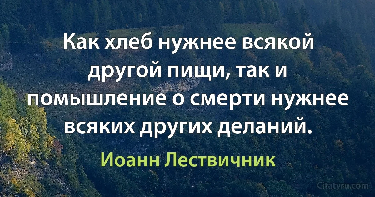 Как хлеб нужнее всякой другой пищи, так и помышление о смерти нужнее всяких других деланий. (Иоанн Лествичник)