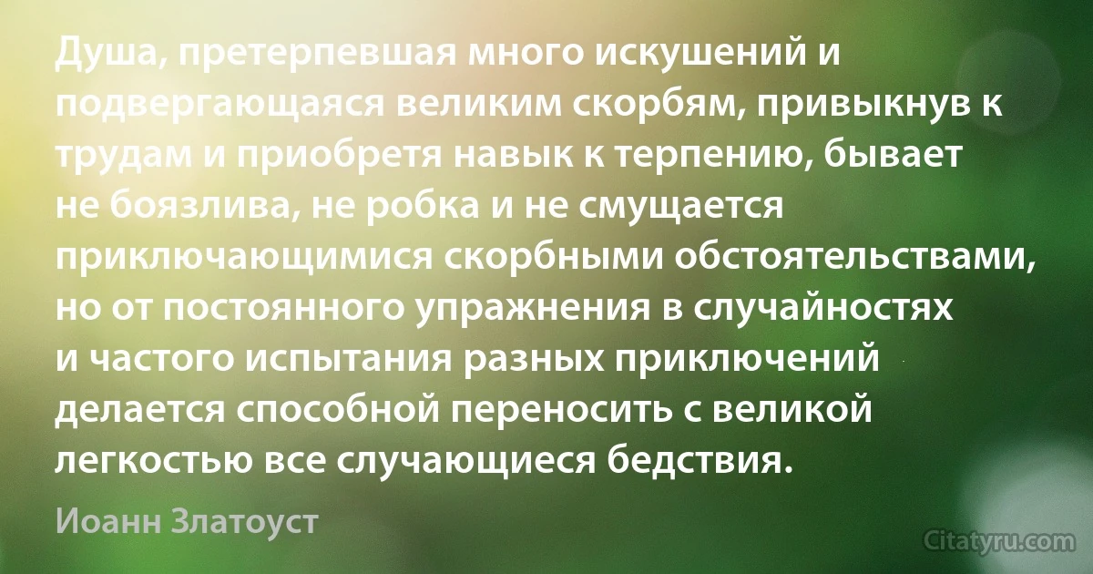 Душа, претерпевшая много искушений и подвергающаяся великим скорбям, привыкнув к трудам и приобретя навык к терпению, бывает не боязлива, не робка и не смущается приключающимися скорбными обстоятельствами, но от постоянного упражнения в случайностях и частого испытания разных приключений делается способной переносить с великой легкостью все случающиеся бедствия. (Иоанн Златоуст)