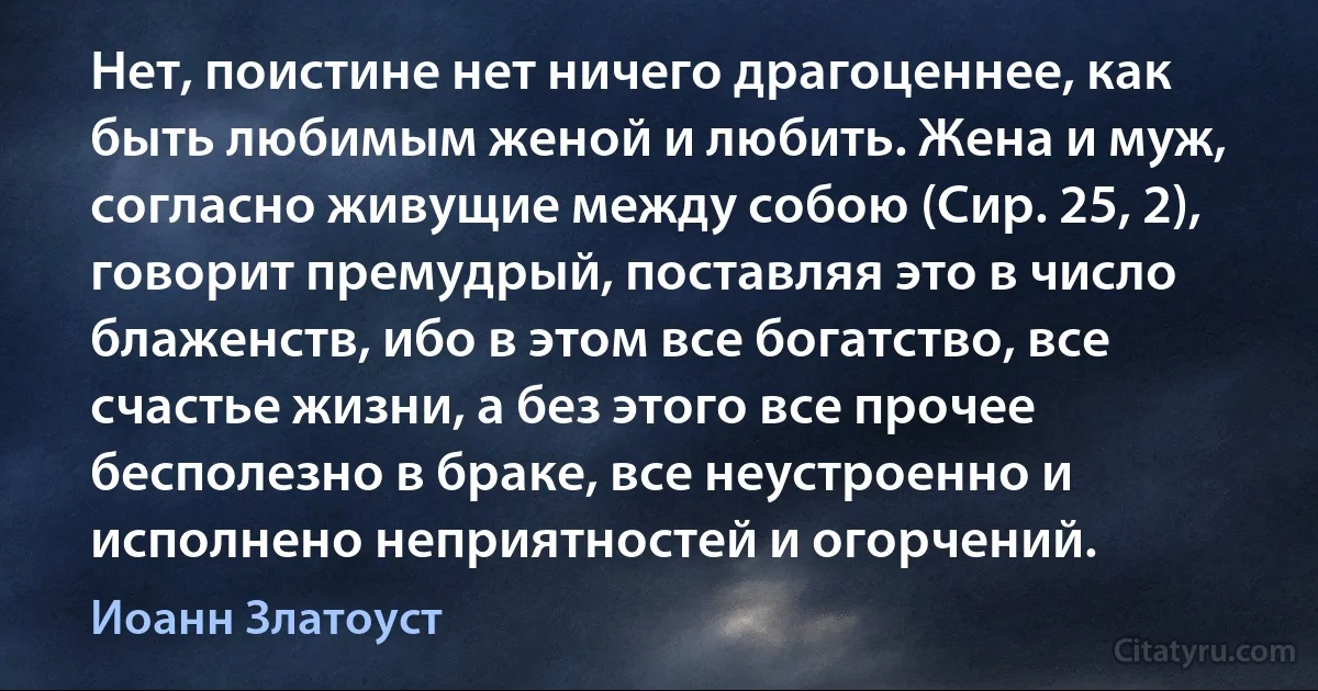 Нет, поистине нет ничего драгоценнее, как быть любимым женой и любить. Жена и муж, согласно живущие между собою (Сир. 25, 2), говорит премудрый, поставляя это в число блаженств, ибо в этом все богатство, все счастье жизни, а без этого все прочее бесполезно в браке, все неустроенно и исполнено неприятностей и огорчений. (Иоанн Златоуст)