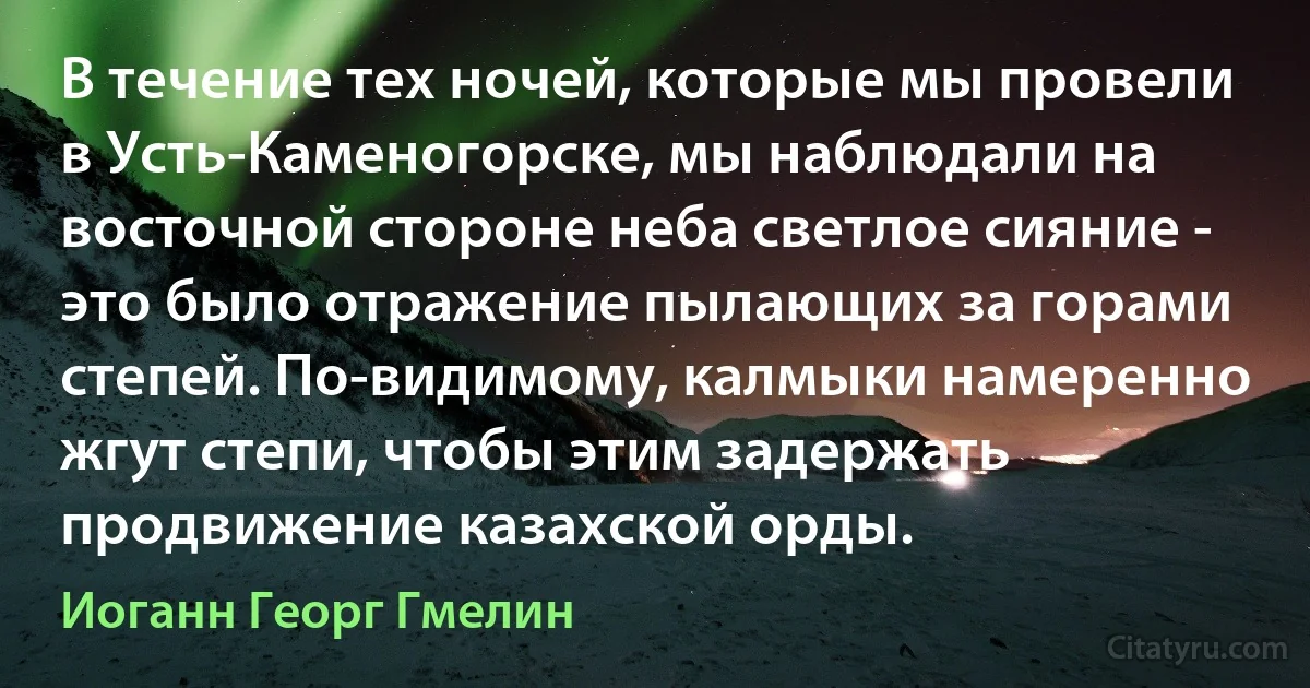 В течение тех ночей, которые мы провели в Усть-Каменогорске, мы наблюдали на восточной стороне неба светлое сияние - это было отражение пылающих за горами степей. По-видимому, калмыки намеренно жгут степи, чтобы этим задержать продвижение казахской орды. (Иоганн Георг Гмелин)