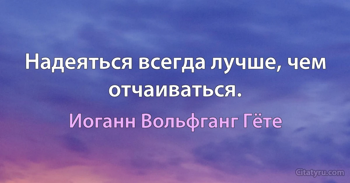 Надеяться всегда лучше, чем отчаиваться. (Иоганн Вольфганг Гёте)