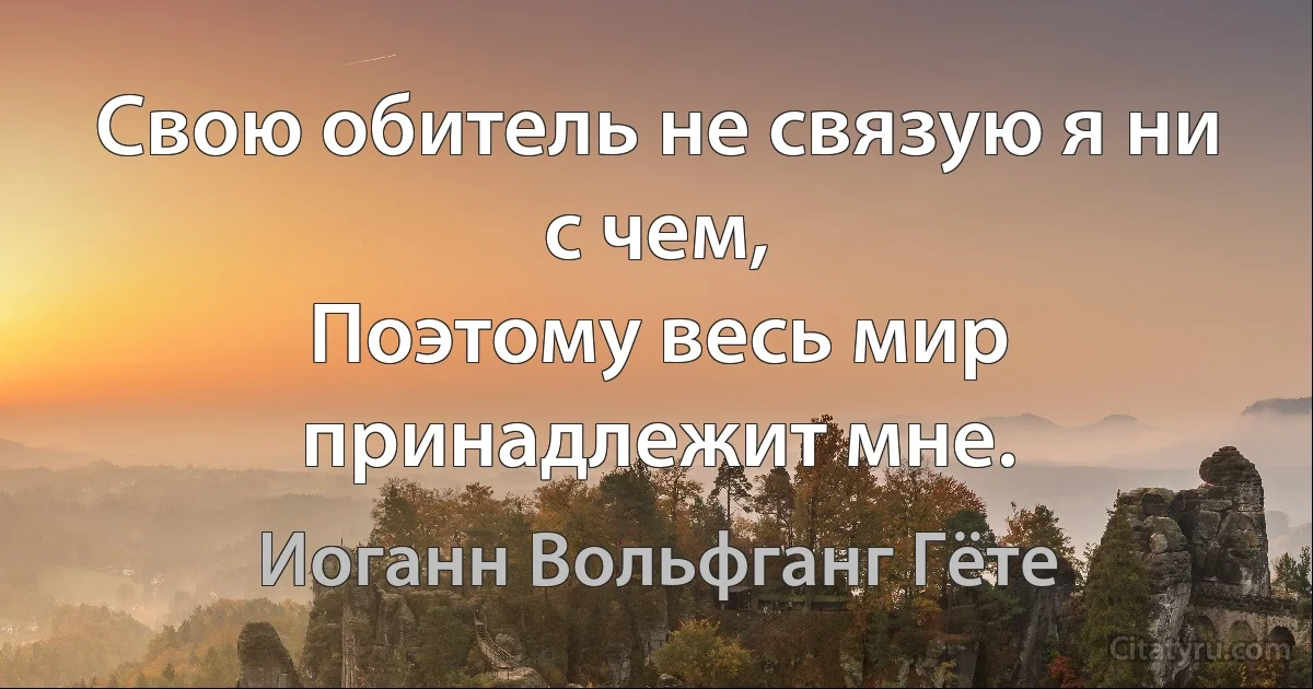 Свою обитель не связую я ни с чем,
Поэтому весь мир принадлежит мне. (Иоганн Вольфганг Гёте)