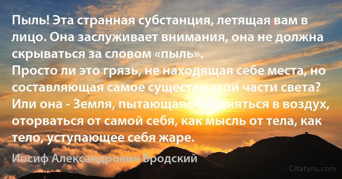 Пыль! Эта странная субстанция, летящая вам в лицо. Она заслуживает внимания, она не должна скрываться за словом «пыль».
Просто ли это грязь, не находящая себе места, но составляющая самое существо этой части света?
Или она - Земля, пытающаяся подняться в воздух, оторваться от самой себя, как мысль от тела, как тело, уступающее себя жаре. (Иосиф Александрович Бродский)