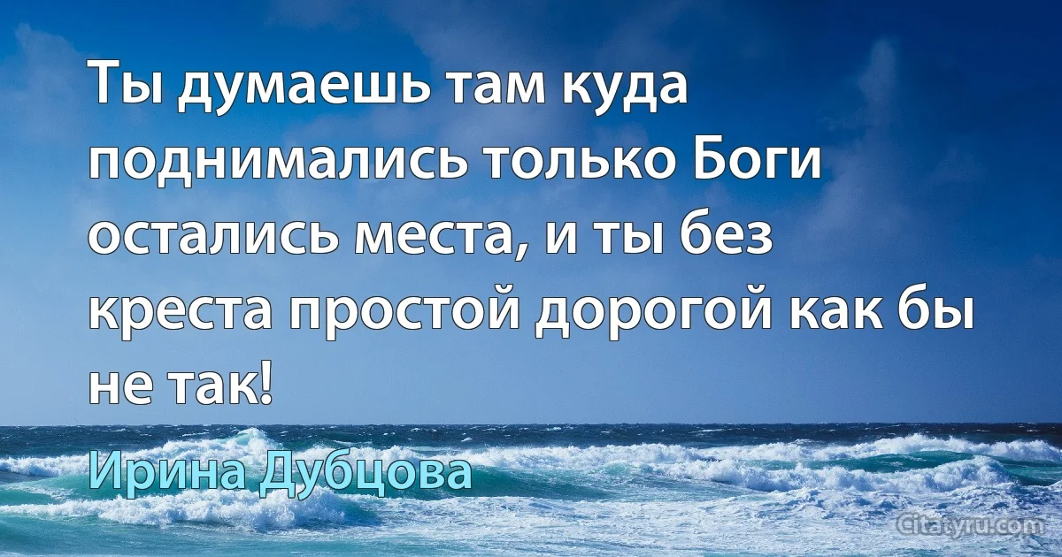 Ты думаешь там куда поднимались только Боги остались места, и ты без креста простой дорогой как бы не так! (Ирина Дубцова)