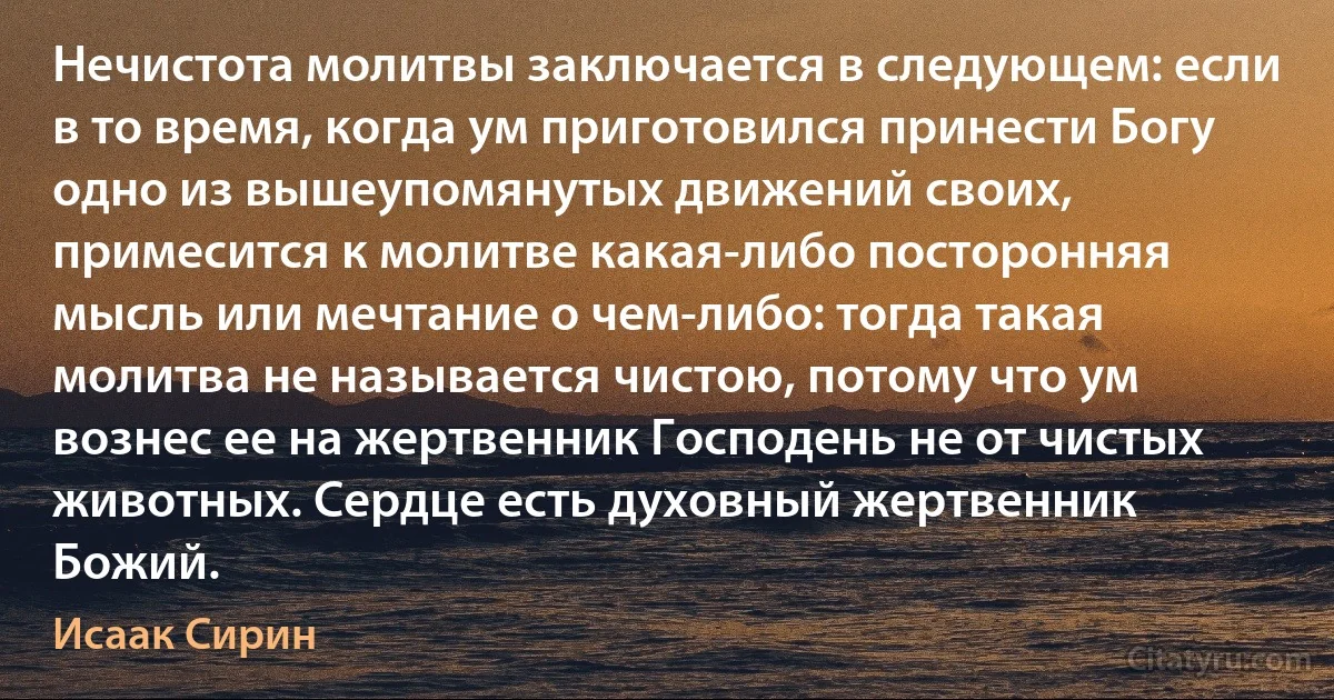 Нечистота молитвы заключается в следующем: если в то время, когда ум приготовился принести Богу одно из вышеупомянутых движений своих, примесится к молитве какая-либо посторонняя мысль или мечтание о чем-либо: тогда такая молитва не называется чистою, потому что ум вознес ее на жертвенник Господень не от чистых животных. Сердце есть духовный жертвенник Божий. (Исаак Сирин)