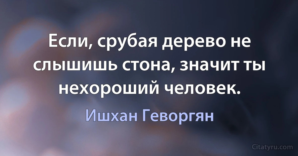 Если, срубая дерево не слышишь стона, значит ты нехороший человек. (Ишхан Геворгян)