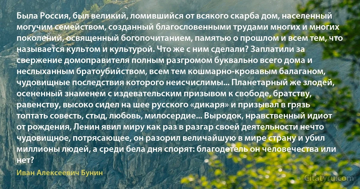 Была Россия, был великий, ломившийся от всякого скарба дом, населенный могучим семейством, созданный благословенными трудами многих и многих поколений, освященный богопочитанием, памятью о прошлом и всем тем, что называется культом и культурой. Что же с ним сделали? Заплатили за свержение домоправителя полным разгромом буквально всего дома и неслыханным братоубийством, всем тем кошмарно-кровавым балаганом, чудовищные последствия которого неисчислимы... Планетарный же злодей, осененный знаменем с издевательским призывом к свободе, братству, равенству, высоко сидел на шее русского «дикаря» и призывал в грязь топтать совесть, стыд, любовь, милосердие... Выродок, нравственный идиот от рождения, Ленин явил миру как раз в разгар своей деятельности нечто чудовищное, потрясающее, он разорил величайшую в мире страну и убил миллионы людей, а среди бела дня спорят: благодетель он человечества или нет? (Иван Алексеевич Бунин)