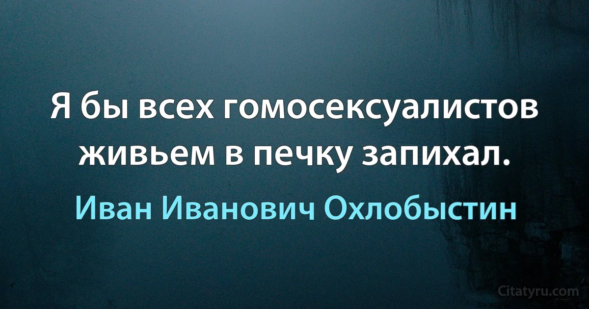 Я бы всех гомосексуалистов живьем в печку запихал. (Иван Иванович Охлобыстин)