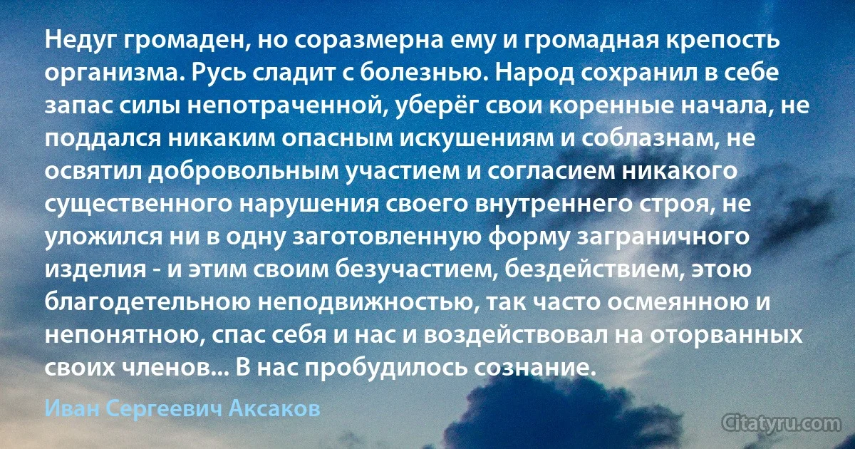 Недуг громаден, но соразмерна ему и громадная крепость организма. Русь сладит с болезнью. Народ сохранил в себе запас силы непотраченной, уберёг свои коренные начала, не поддался никаким опасным искушениям и соблазнам, не освятил добровольным участием и согласием никакого существенного нарушения своего внутреннего строя, не уложился ни в одну заготовленную форму заграничного изделия - и этим своим безучастием, бездействием, этою благодетельною неподвижностью, так часто осмеянною и непонятною, спас себя и нас и воздействовал на оторванных своих членов... В нас пробудилось сознание. (Иван Сергеевич Аксаков)