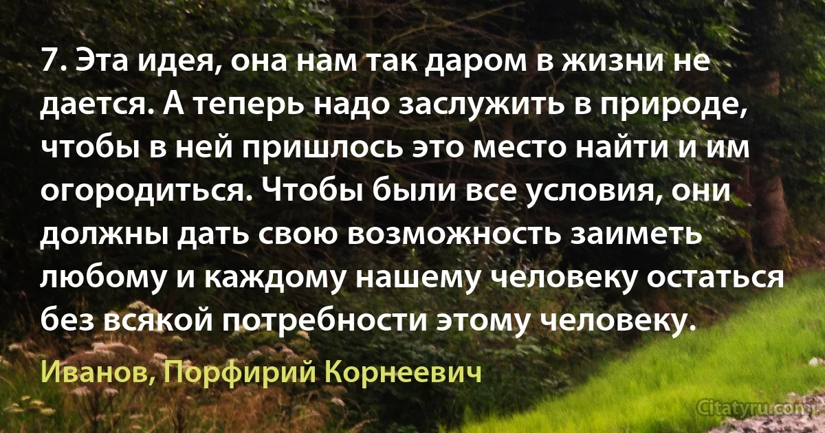 7. Эта идея, она нам так даром в жизни не дается. А теперь надо заслужить в природе, чтобы в ней пришлось это место найти и им огородиться. Чтобы были все условия, они должны дать свою возможность заиметь любому и каждому нашему человеку остаться без всякой потребности этому человеку. (Иванов, Порфирий Корнеевич)