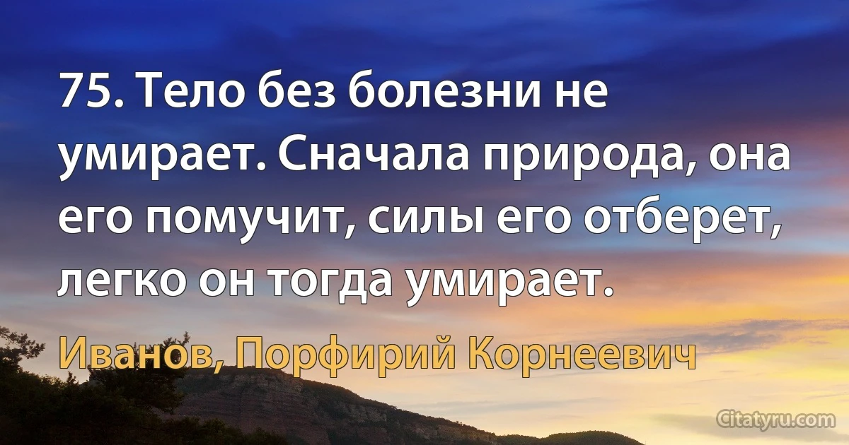 75. Тело без болезни не умирает. Сначала природа, она его помучит, силы его отберет, легко он тогда умирает. (Иванов, Порфирий Корнеевич)