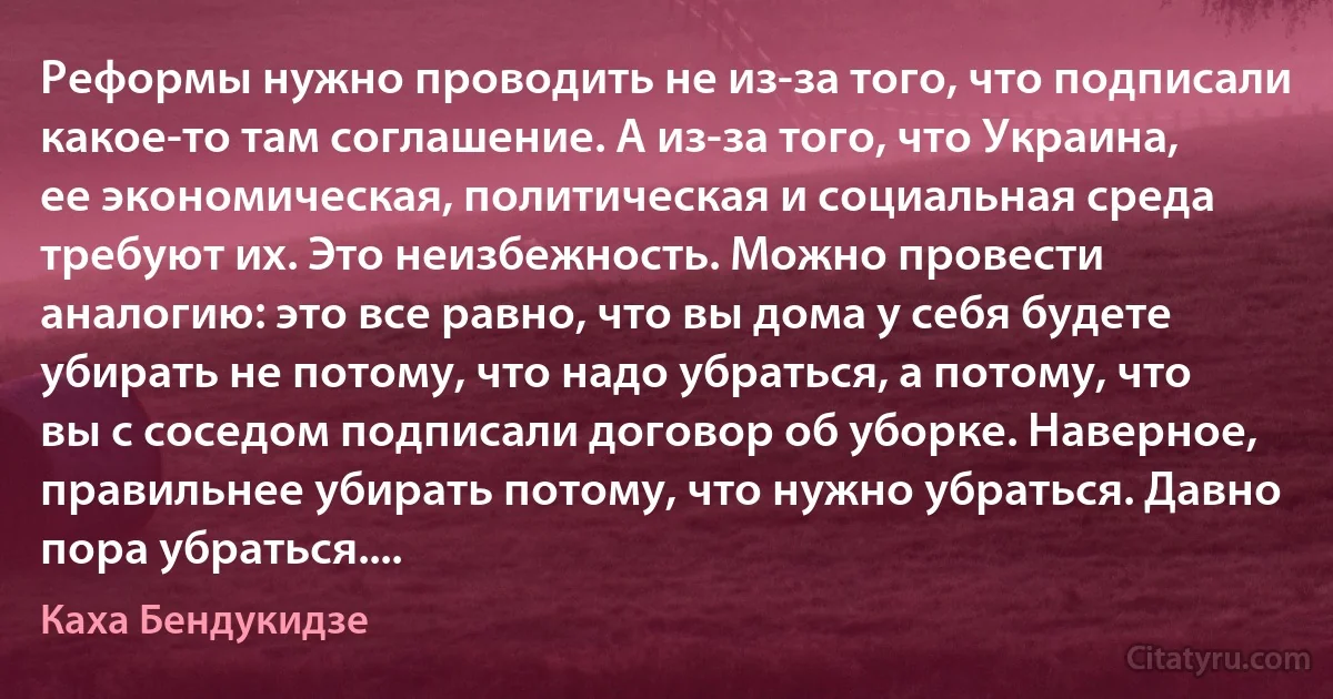 Реформы нужно проводить не из-за того, что подписали какое-то там соглашение. А из-за того, что Украина, ее экономическая, политическая и социальная среда требуют их. Это неизбежность. Можно провести аналогию: это все равно, что вы дома у себя будете убирать не потому, что надо убраться, а потому, что вы с соседом подписали договор об уборке. Наверное, правильнее убирать потому, что нужно убраться. Давно пора убраться.... (Каха Бендукидзе)