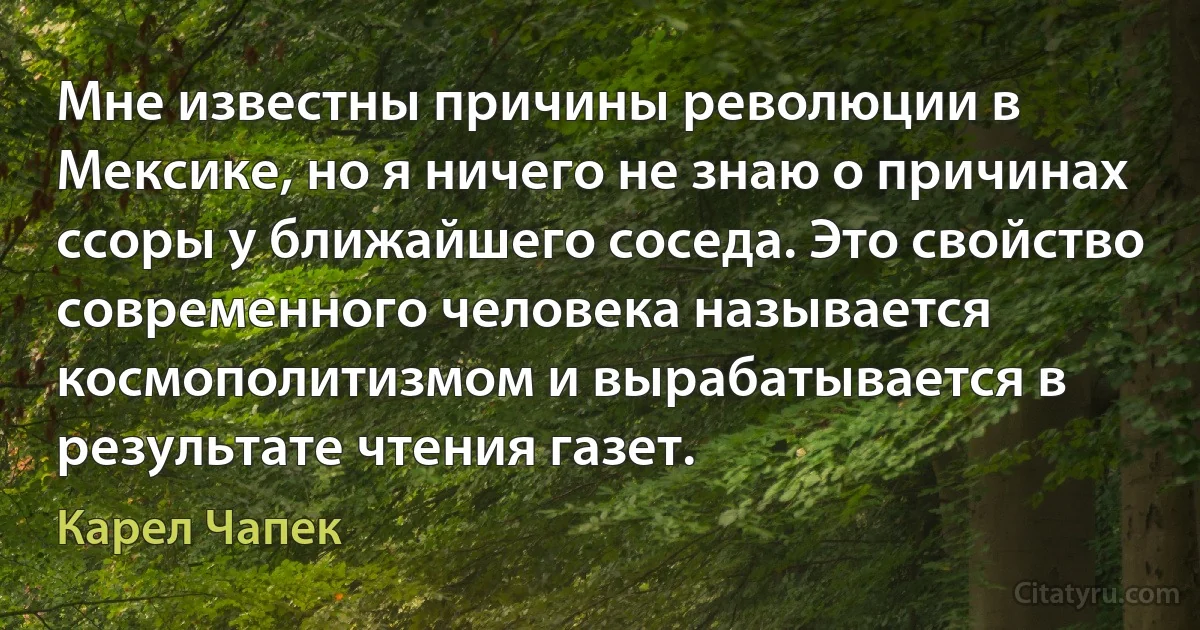 Мне известны причины революции в Мексике, но я ничего не знаю о причинах ссоры у ближайшего соседа. Это свойство современного человека называется космополитизмом и вырабатывается в результате чтения газет. (Карел Чапек)