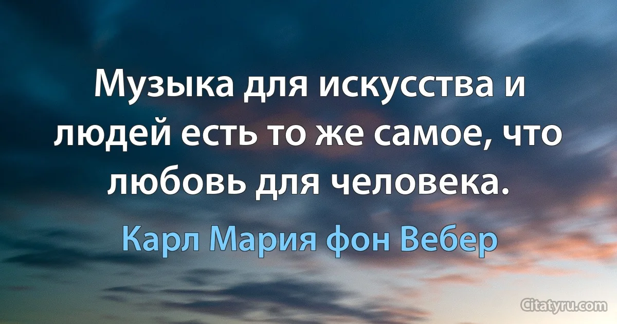 Музыка для искусства и людей есть то же самое, что любовь для человека. (Карл Мария фон Вебер)