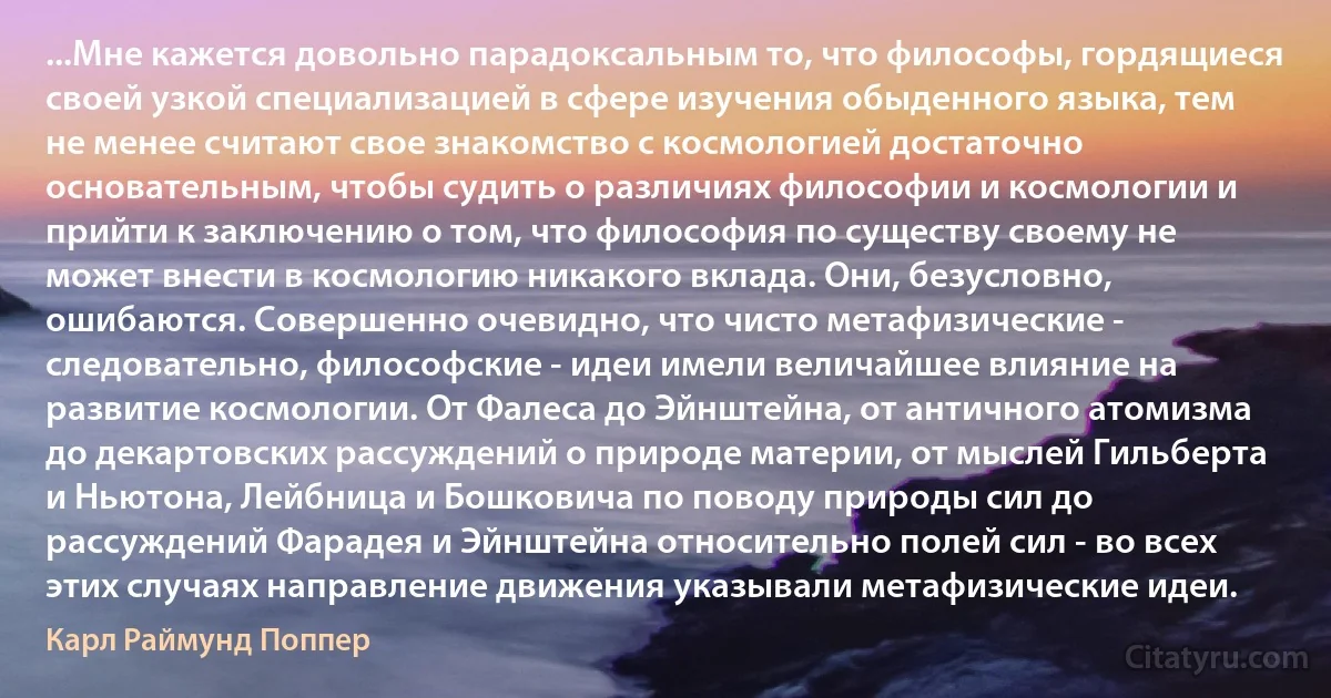 ...Мне кажется довольно парадоксальным то, что философы, гордящиеся своей узкой специализацией в сфере изучения обыденного языка, тем не менее считают свое знакомство с космологией достаточно основательным, чтобы судить о различиях философии и космологии и прийти к заключению о том, что философия по существу своему не может внести в космологию никакого вклада. Они, безусловно, ошибаются. Совершенно очевидно, что чисто метафизические - следовательно, философские - идеи имели величайшее влияние на развитие космологии. От Фалеса до Эйнштейна, от античного атомизма до декартовских рассуждений о природе материи, от мыслей Гильберта и Ньютона, Лейбница и Бошковича по поводу природы сил до рассуждений Фарадея и Эйнштейна относительно полей сил - во всех этих случаях направление движения указывали метафизические идеи. (Карл Раймунд Поппер)