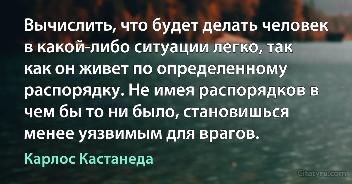 Вычислить, что будет делать человек в какой-либо ситуации легко, так как он живет по определенному распорядку. Не имея распорядков в чем бы то ни было, становишься менее уязвимым для врагов. (Карлос Кастанеда)