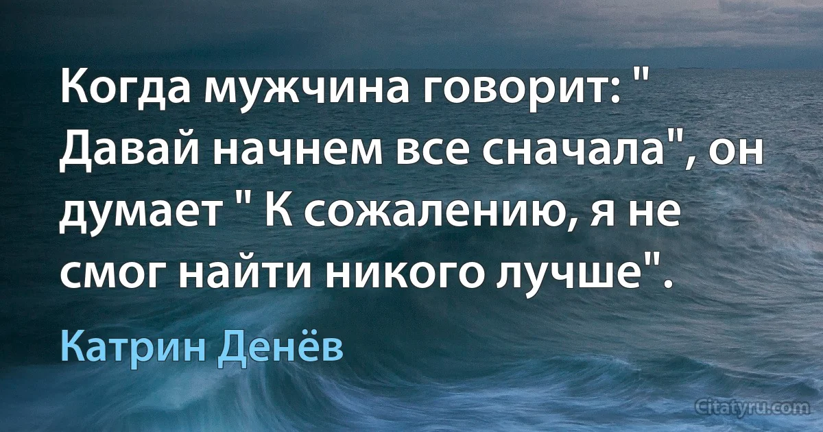 Когда мужчина говорит: " Давай начнем все сначала", он думает " К сожалению, я не смог найти никого лучше". (Катрин Денёв)