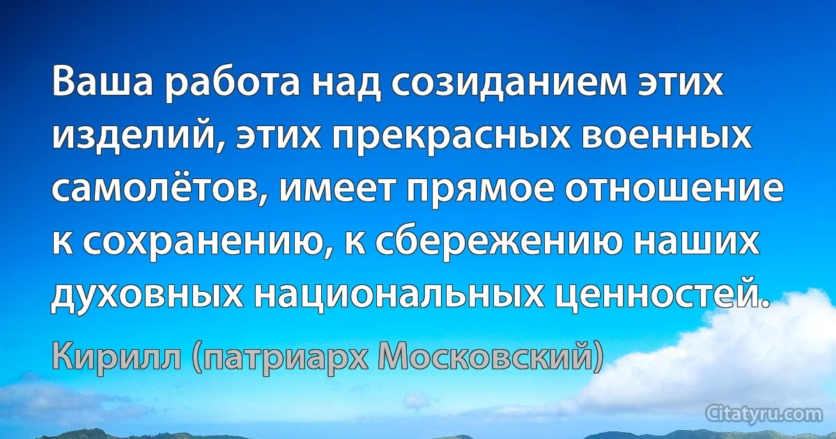 Ваша работа над созиданием этих изделий, этих прекрасных военных самолётов, имеет прямое отношение к сохранению, к сбережению наших духовных национальных ценностей. (Кирилл (патриарх Московский))