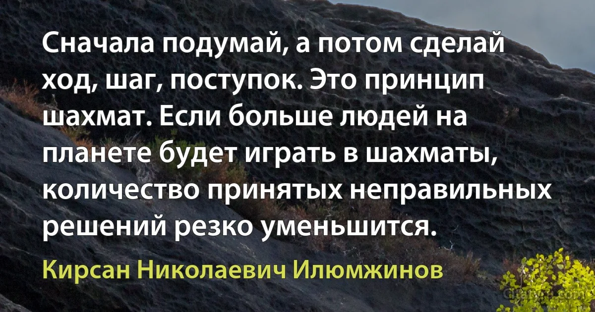 Сначала подумай, а потом сделай ход, шаг, поступок. Это принцип шахмат. Если больше людей на планете будет играть в шахматы, количество принятых неправильных решений резко уменьшится. (Кирсан Николаевич Илюмжинов)