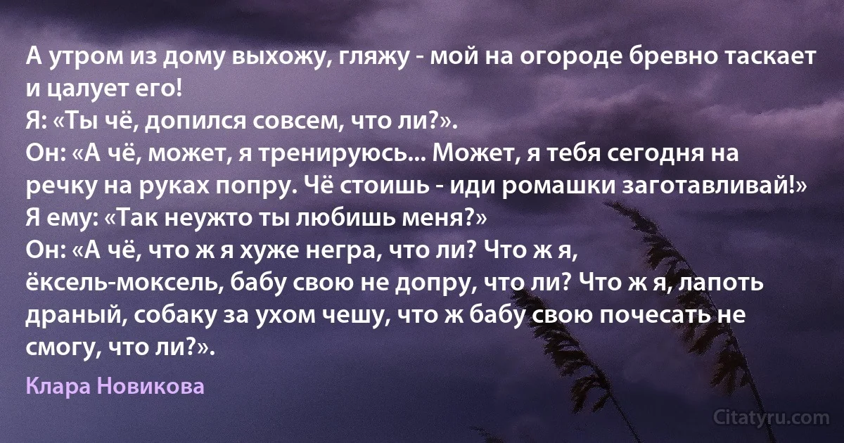 А утром из дому выхожу, гляжу - мой на огороде бревно таскает и цалует его!
Я: «Ты чё, допился совсем, что ли?».
Он: «А чё, может, я тренируюсь... Может, я тебя сегодня на речку на руках попру. Чё стоишь - иди ромашки заготавливай!»
Я ему: «Так неужто ты любишь меня?»
Он: «А чё, что ж я хуже негра, что ли? Что ж я, ёксель-моксель, бабу свою не допру, что ли? Что ж я, лапоть драный, собаку за ухом чешу, что ж бабу свою почесать не смогу, что ли?». (Клара Новикова)