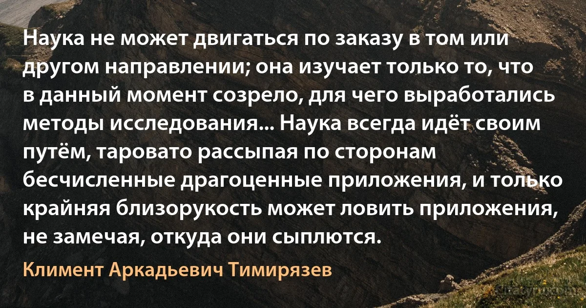 Наука не может двигаться по заказу в том или другом направлении; она изучает только то, что в данный момент созрело, для чего выработались методы исследования... Наука всегда идёт своим путём, таровато рассыпая по сторонам бесчисленные драгоценные приложения, и только крайняя близорукость может ловить приложения, не замечая, откуда они сыплются. (Климент Аркадьевич Тимирязев)