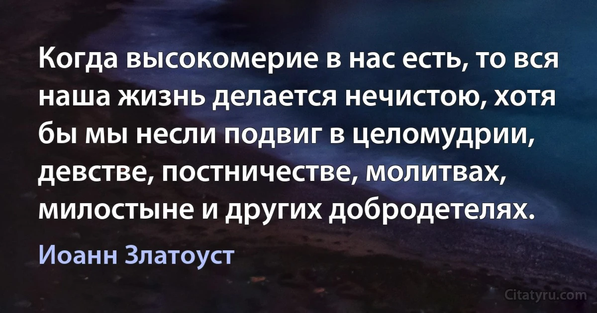 Когда высокомерие в нас есть, то вся наша жизнь делается нечистою, хотя бы мы несли подвиг в целомудрии, девстве, постничестве, молитвах, милостыне и других добродетелях. (Иоанн Златоуст)