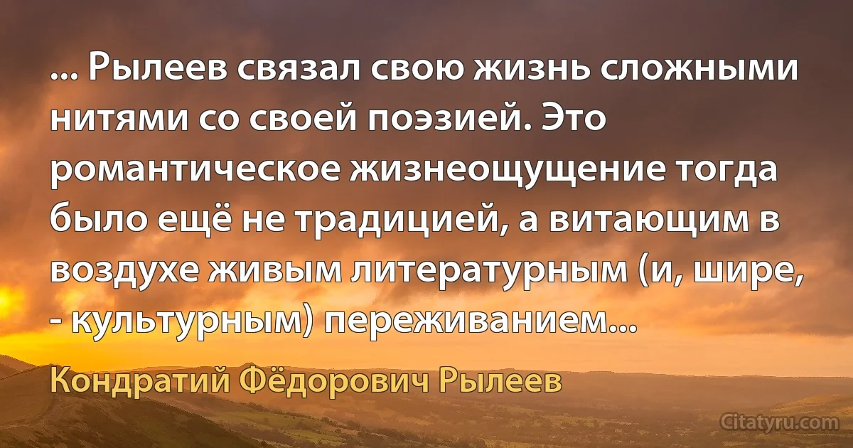 ... Рылеев связал свою жизнь сложными нитями со своей поэзией. Это романтическое жизнеощущение тогда было ещё не традицией, а витающим в воздухе живым литературным (и, шире, - культурным) переживанием... (Кондратий Фёдорович Рылеев)