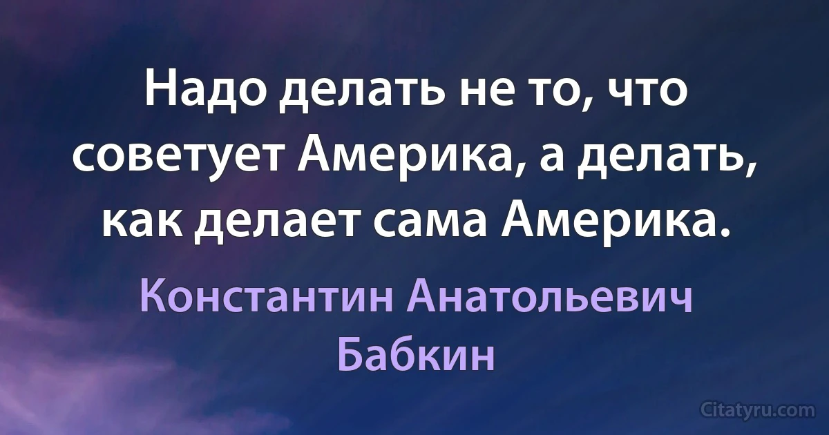 Надо делать не то, что советует Америка, а делать, как делает сама Америка. (Константин Анатольевич Бабкин)