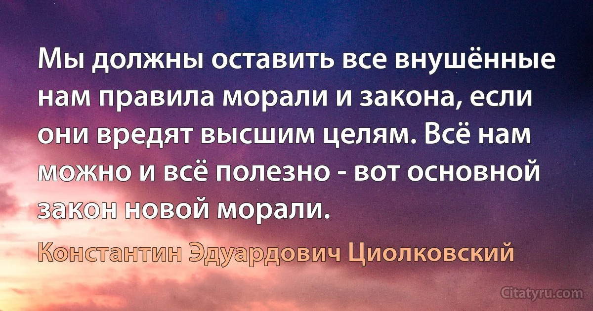 Мы должны оставить все внушённые нам правила морали и закона, если они вредят высшим целям. Всё нам можно и всё полезно - вот основной закон новой морали. (Константин Эдуардович Циолковский)