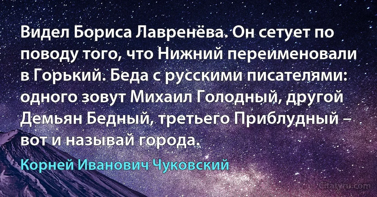 Видел Бориса Лавренёва. Он сетует по поводу того, что Нижний переименовали в Горький. Беда с русскими писателями: одного зовут Михаил Голодный, другой Демьян Бедный, третьего Приблудный – вот и называй города. (Корней Иванович Чуковский)