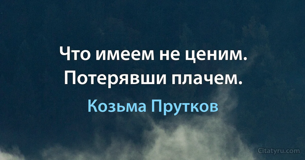 Что имеем не ценим. Потерявши плачем. (Козьма Прутков)