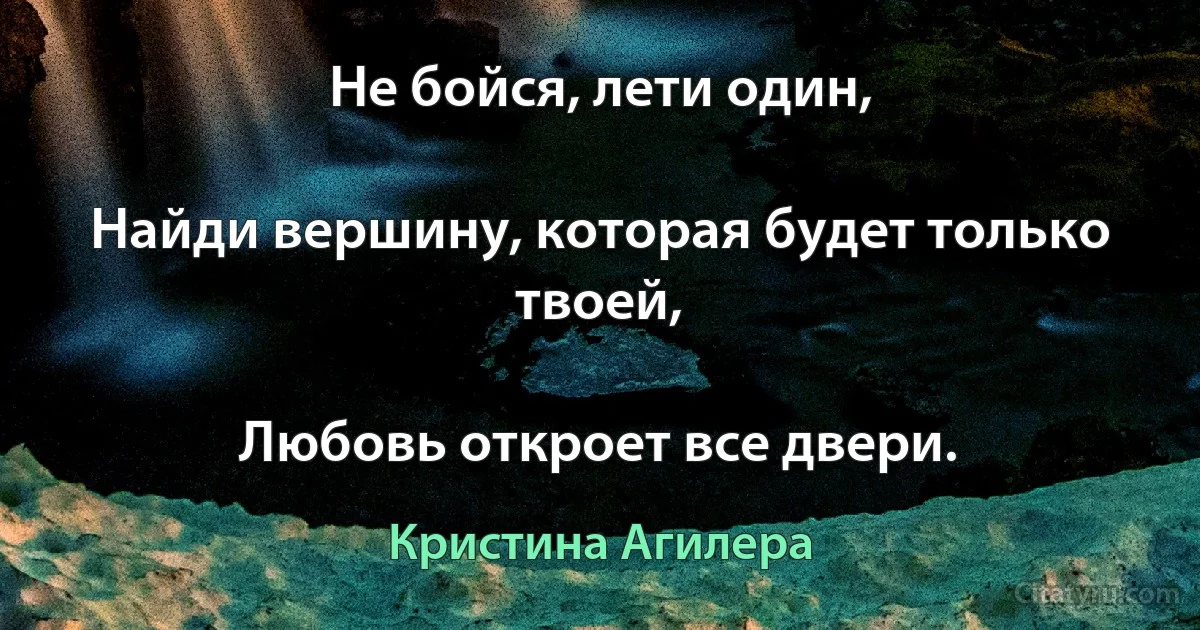 Не бойся, лети один,

Найди вершину, которая будет только твоей,

Любовь откроет все двери. (Кристина Агилера)