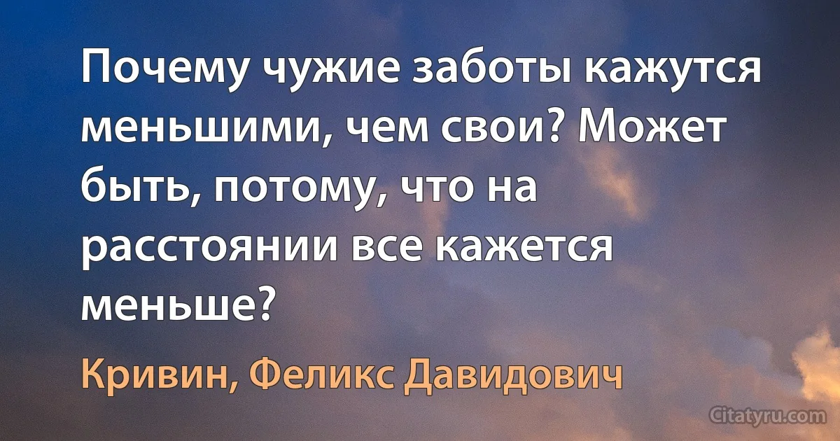 Почему чужие заботы кажутся меньшими, чем свои? Может быть, потому, что на расстоянии все кажется меньше? (Кривин, Феликс Давидович)