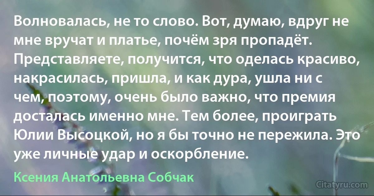 Волновалась, не то слово. Вот, думаю, вдруг не мне вручат и платье, почём зря пропадёт. Представляете, получится, что оделась красиво, накрасилась, пришла, и как дура, ушла ни с чем, поэтому, очень было важно, что премия досталась именно мне. Тем более, проиграть Юлии Высоцкой, но я бы точно не пережила. Это уже личные удар и оскорбление. (Ксения Анатольевна Собчак)